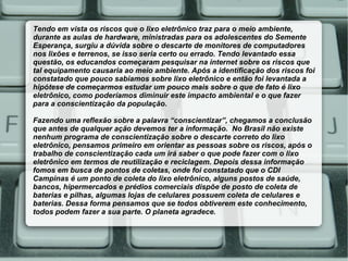 Tendo em vista os riscos que o lixo eletrônico traz para o meio ambiente,
durante as aulas de hardware, ministradas para os adolescentes do Semente
Esperança, surgiu a dúvida sobre o descarte de monitores de computadores
nos lixões e terrenos, se isso seria certo ou errado. Tendo levantado essa
questão, os educandos começaram pesquisar na internet sobre os riscos que
tal equipamento causaria ao meio ambiente. Após a identificação dos riscos foi
constatado que pouco sabíamos sobre lixo eletrônico e então foi levantada a
hipótese de começarmos estudar um pouco mais sobre o que de fato é lixo
eletrônico, como poderíamos diminuir este impacto ambiental e o que fazer
para a conscientização da população.

Fazendo uma reflexão sobre a palavra “conscientizar”, chegamos a conclusão
que antes de qualquer ação devemos ter a informação. No Brasil não existe
nenhum programa de conscientização sobre o descarte correto do lixo
eletrônico, pensamos primeiro em orientar as pessoas sobre os riscos, após o
trabalho de conscientização cada um irá saber o que pode fazer com o lixo
eletrônico em termos de reutilização e reciclagem. Depois dessa informação
fomos em busca de pontos de coletas, onde foi constatado que o CDI
Campinas é um ponto de coleta do lixo eletrônico, alguns postos de saúde,
bancos, hipermercados e prédios comerciais dispõe de posto de coleta de
baterias e pilhas, algumas lojas de celulares possuem coleta de celulares e
baterias. Dessa forma pensamos que se todos obtiverem este conhecimento,
todos podem fazer a sua parte. O planeta agradece.
 