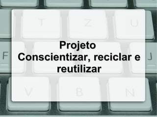 Projeto
Conscientizar, reciclar e
       reutilizar
 