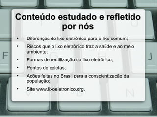Conteúdo estudado e refletido
          por nós

    Diferenças do lixo eletrônico para o lixo comum;

    Riscos que o lixo eletrônico traz a saúde e ao meio
    ambiente;

    Formas de reutilização do lixo eletrônico;

    Pontos de coletas;

    Ações feitas no Brasil para a conscientização da
    população;

    Site www.lixoeletronico.org.
 