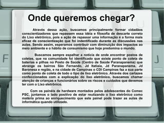 Onde queremos chegar?
       Através dessa ação, buscamos principalmente formar cidadãos
conscientizadores que repassem essa idéia e filosofia de descarte correto
do Lixo eletrônico, pois a ação de repassar uma informação é a forma mais
eficaz de conscientização que foi indentificado durante as discussões nas
aulas. Sendo assim, esperamos contribuir com diminuição dos impactos ao
meio ambiente e o hábito de consumismo que hoje predomina o mundo.

        Buscamos sempre espalhar a notícia de onde encontrar postos de
coletas, que na comunidade foi identificado que existe ponto de coleta de
baterias e pilhas no Posto de Saúde (Centro de Saúde Paranapanema) que
abrange os bairros São Fernando, Jd Itatiaia, Jd Paranapanema, Jd
Baronesa e região, e na cidade de Campinas o CDI Campinas faz a sua parte
como ponto de coleta de todo o tipo de lixo eletrônico. Através dos cartazes
confeccionados com a explicação do lixo eletrônico, buscamos chamar
atenção de crianças e funcionários sobre os riscos e cuidados que devemos
ter com o Lixo eletrônico.
     Com os painéis de hardware montados pelos adolescentes do Comec
PSC, juntamos o lado positivo de estar reutizando o lixo eletrônico como
matéria prima ao enriquecimento que este painel pode trazer as aulas de
informática quando utilizado.
 