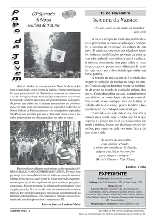 60° Romaria                                                         16 de Novembro

                   de Nossa                                                  Semana da Música
               Senhora de Fátima                                             “Eu não serei só um rosto na multidão”
                                                                                                                       (Bon Jovi)

                                                                           A música sempre foi muito importante des-
                                                                     de os primórdios de nossas civilizações. Sempre
                                                                     foi a maneira de expressão da cultura de um
                                                                     povo. E a música esteve ai por séculos e sécu-
                                                                     los, sofrendo modificações ao longo da história,
                                                                     mas não perdendo sua essência que é a cultura.
                                                                     A música, atualmente, tem para todos os mais
                                                                     diversos gostos, possui uma infinidade de esti-
                                                                     los, que mostram a diversidade que existe em
                                                                     nosso planeta.
                                                                           A história da música em si, é o estudo das
                                                                     origens e evolução da música ao longo do tem-
       As festividades em comemoração a Nossa Senhora de Fá-         po. Como disciplina histórica insere-se na histó-
tima tiveram inicio com a novena de Fátima. Foi uma imensidão de     ria da arte e no estudo da evolução cultural dos
fé, amor, paz espiritual, etc. Os romeiros mais uma vez mostraram    povos. Como disciplina musical, normalmente é
a sua fé e devoção ao longo das noites que compuseram essa novena.   uma divisão da musicologia e da teoria musical.
Destacando também a presença, em grande número, da Juventu-          Seu estudo, como qualquer área da história, é
de, jovens que estiveram ali sempre empenhados em colaborar
                                                                     trabalho dos historiadores, porém também é fre-
cada vez mais com esse momento tão especial. Os devotos de
Nossa Senhora de Fátima contaram com uma ajudinha especial de        quentemente realizado pelos musicólogos.
São Pedro que garantiu para que a chuva não viesse a cair e que            Com tudo isso, esta data é dia, de curtir a
todos pudessem ter um clima agradável em todas as noites.            música mais ainda, seja o estilo que for o que
                                                                     importa é o prazer em ouvir e especialmente em
                                                                     sentir a música, deixar que ela toque nossos co-
                                                                     rações, para sentir-se cada vez mais feliz e de
                                                                     bem com a vida.

                                                                                  “As noites de maravilha
                                                                                   com amigos cercado,
                                                                             a névoa do amanhecer brilhando,
                                                                               a água que flui, o rio sem fim
                                                                                  para sempre e sempre.”
                                                                               (David Gilmour – Pink Floyd)

                                                                                                               Luciano Vieira
      E não podia ser diferente no domingo, na tão aguardada 60°
ROMARIA DE NOSSA SENHORA DE FÁTIMA. Tivemos forte
presença da comunidade como em todos os anos da romaria.                           EXPEDIENTE
Muitas dessas pessoas que vieram de longe para pedir, pagar pro-                   Publicação: Pastoral da Juventude
messas, para rezar, ou simplesmente para agradecer por graças           Endereço: Av. 7 de Setembro, 1251 – Caixa Postal – 795
concedidas. Foi um momento de misturas de sentimentos como                                    Responsáveis:
alegria, emoção, fé e acima de tudo um momento de oração e                 Equipe do Projeto Ecoando Vida... É comunicação!
                                                                        Tairini Renata Dariva, Amanda Giacomel, Daniele Marek,
reflexão. Devemos ressaltar que a presença da juventude neste dia
                                                                      Larissa de Souza Soares, Jéssica de Freitas, Murici Balbinot,
também foi fundamental, pois estavam ali reunidos todos em co-        Aline Fiabani, Gabriele R. Santolin, Maicon André Malacarne
munidade, movidos por um único sentimento a FÉ.                                            e Pe. Lucas Golfeto.
                             Larissa Soares e Luciano Vieira               Diagramação e Impressão: Gráfica Berthier Ltda.

SEMENTE NOVA – 2                                                                “E o verbo se fez carne e habitou entre nós”
                                                                Lema da comemoração dos 30 anos das Pastorais da Juventude no RS.
 