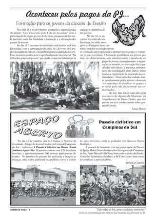 Aconteceu pelos pagos da PJ...
     Formação para os jovens da diocese de Erexim
       Nos dias 15 e 16 de Outubro aconteceu a segunda etapa       atuação e dinamização
do projeto “Giro Diocesano pela Vida da Juventude” com a           dos grupos.
participação de alguns jovens de diversas paróquias da diocese.            No dia 16, o en-
O encontro tinha for finalidade a formação e a afirmação dos       contro foi realizado em
grupos de jovens.                                                  Jacutinga, no salão paro-
       No dia 15 o encontro foi realizado em Erechim na Cúria      quial da Paróquia Santo An-
Diocesana, com a participação de cerca de 25 jovens dos gru-       tônio, onde foi recordado o proje-
pos da cidade de Erexim e de também outras cidades da diocese.     to e firmado um propósito de construir novos grupos e fortale-
Esse momento contou com o aprofundamento do material “Na           cer os que já existem. A formação possibilitou aos jovens, por
trilha dos grupos de jovens” que ajuda a capacitar lideranças na   meio de várias técnicas, uma conversa sobre o desafio de ser
                                                                                         grupo de jovens, o planejamento, a organi-
                                                                                         zação, as atitudes, a valorização das capa-
                                                                                         cidades individuais, a presença indispen-
                                                                                         sável do coordenador entre outros temas
                                                                                         ligados a organização da juventude nas co-
                                                                                         munidades... O encontro foi avaliado mui-
                                                                                         to positivamente pelos jovens e disseram
                                                                                         ‘ter esperança de fortificar os grupos e
                                                                                         as ações pela vida da juventude nas co-
                                                                                         munidades’.
                                                                                                Os dois dias foram marcados pela
                                                                                         assessoria de Aparecida Montana, da
                                                                                         Arquidiocese de Passo Fundo, que nos
                                                                                         passou um rico conhecimento sobre gru-
                                                                                         pos de jovens.
                                                                                                                       Lucas Basso




                                                                                      Passeio ciclístico em
                                                                                       Campinas do Sul


      No dia 12 de outubro, dia da Criança, a Pastoral da          de uma bicicleta, onde o ganhador foi Gustavo Paula
 Juventude – Grupo de Jovens Unidos em Cristo de Campinas          Rodrigues.
 do Sul , realizou o I Passeio Ciclístico em Honra Nossa                A pastoral da Juventude teve um grande apoio do Pároco
 Senhora Aparecida. O passeio contou com 120 bicicletas            da Igreja Matriz Nossa Senhora dos Navegantes de Campinas
 inscritas, e aproximadamente 300 pessoas participaram do          do Sul, Padre Dirceu Dalla Rosa, bem como o apoio, das Irmãs,
 evento. No termino do passeio foi realizada a benção as           Conselho Econômico da Matriz e ECC de Casais, bem como
 crianças, onde todos ganharam escapulários e teve o sorteio       do comércio e patrocinadores.
                                                                                                              Verônica Coppini




SEMENTE NOVA – 4                                                                   “E o verbo se fez carne e habitou entre nós”
                                                                   Lema da comemoração dos 30 anos das Pastorais da Juventude no RS.
 