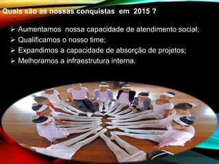 Quais são as nossas conquistas em 2015 ?
 Aumentamos nossa capacidade de atendimento social;
 Qualificamos o nosso time;
 Expandimos a capacidade de absorção de projetos;
 Melhoramos a infraestrutura interna.
 