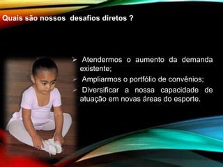 Quais são nossos desafios diretos ?
 Atendermos o aumento da demanda
existente;
 Ampliarmos o portfólio de convênios;
 Diversificar a nossa capacidade de
atuação em novas áreas do esporte.
 