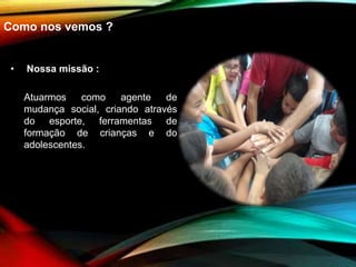 Como nos vemos ?
• Nossa missão :
Atuarmos como agente de
mudança social, criando através
do esporte, ferramentas de
formação de crianças e do
adolescentes.
 