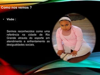 Como nos vemos ?
• Visão :
Sermos reconhecidos como uma
referência na cidade de Rio
Grande através do esporte em
atendimento e enfrentamento as
desigualdades sociais.
 
