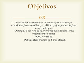 Objetivos 
 
- Desenvolver as habilidades de observação, classificação 
(discriminação de semelhanças e diferenças), experimentação e 
testagem simples. 
- Distinguir o ser vivo do não vivo por meio de uma forma 
vegetal conhecida por 
todos, a semente. 
Publico alvo: crianças de 4 anos etapa I. 
 