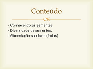 Conteúdo 
 
- Conhecendo as sementes; 
- Diversidade de sementes; 
- Alimentação saudável (frutas) 
 