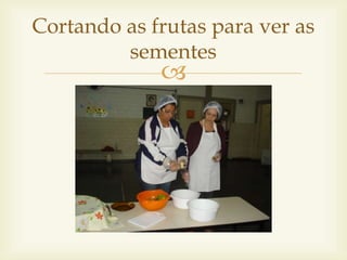 Cortando as frutas para ver as 
sementes 
 
 