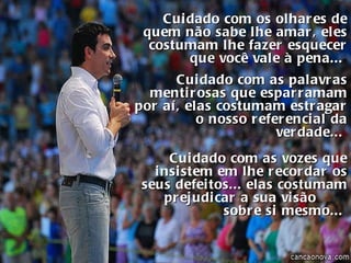 Cuidado com os olhares de quem não sabe lhe amar, eles costumam lhe fazer esquecer que você vale à pena...   Cuidado com as palavras mentirosas que esparramam por aí, elas costumam estragar o nosso referencial da verdade...  Cuidado com as vozes que insistem em lhe recordar os seus defeitos... elas costumam prejudicar a sua visão  sobre si mesmo...  