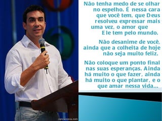 Não tenha medo de se olhar no espelho. É nessa cara que você tem, que Deus resolveu expressar mais uma vez, o amor que  Ele tem pelo mundo.  Não desanime de você, ainda que a colheita de hoje não seja muito feliz.  Não coloque um ponto final nas suas esperanças. Ainda há muito o que fazer, ainda há muito o que plantar, e o que amar nessa vida...  