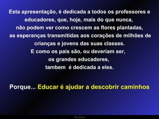 Esta apresentação, é dedicada a todos os professores e educadores, que, hoje, mais do que nunca,  não podem ver como crescem as flores plantadas, as esperanças transmitidas aos corações de milhões de crianças e jovens das suas classes. E como os pais são, ou deveriam ser,  os grandes educadores,  tambem  é dedicada a eles. Porque...  Educar é ajudar a descobrir caminhos 