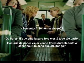 - Sementes? Sementes de quê? - De flores. É que olho lá para fora e está tudo tão vazio... Gostaria de poder viajar vendo flores durante todo o caminho. Não acha que era bonito? . 