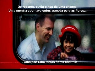 De repente, ouviu o riso de uma criança. Uma menina apontava entusiasmada para as flores... - Olha pai! Olha tantas flores bonitas! . 