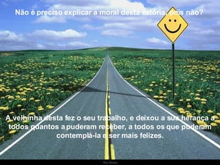 Não é preciso explicar a moral desta estória, pois não?  A velhinha desta fez o seu trabalho, e deixou a sua herança a todos quantos a puderam receber, a todos os que puderam contemplá-la e ser mais felizes. 