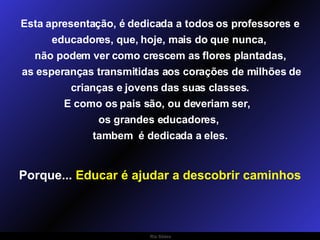 Esta apresentação, é dedicada a todos os professores e educadores, que, hoje, mais do que nunca,  não podem ver como crescem as flores plantadas, as esperanças transmitidas aos corações de milhões de crianças e jovens das suas classes. E como os pais são, ou deveriam ser,  os grandes educadores,  tambem  é dedicada a eles. Porque...  Educar é ajudar a descobrir caminhos 