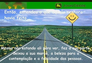 Então, entendeu o que aquela senhora havia feito. Mesmo não estando ali para ver, fez a sua parte, deixou a sua marca, a beleza para a contemplação e a felicidade das pessoas. 