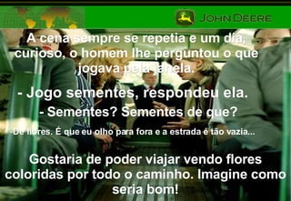 A cena sempre se repetia e um dia, curioso, o homem lhe perguntou o que jogava pela janela. - Jogo sementes, respondeu ela. - Sementes? Sementes de que? De flores. É que eu olho para fora e a estrada é tão vazia...   Gostaria de poder viajar vendo flores coloridas por todo o caminho. Imagine como seria bom! 