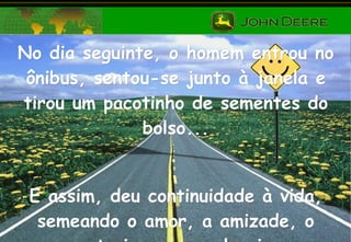 No dia seguinte, o homem entrou no ônibus, sentou-se junto à janela e tirou um pacotinho de sementes do bolso... E assim, deu continuidade à vida, semeando o amor, a amizade, o entusiasmo e a alegria . 