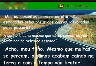 Mas as sementes caem no asfalto, são esmagadas pelos pneus dos carros, devoradas pelos passarinhos...  A senhora acha mesmo que estas sementes vão germinar na beira da estrada? -  Acho, meu filho. Mesmo que muitas se percam, algumas acabam caindo na terra e com o tempo vão brotar. 