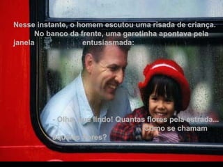 Nesse instante, o homem escutou uma risada de criança.  No banco da frente, uma garotinha apontava pela janela  entusiasmada: - Olha, que lindo! Quantas flores pela estrada...  Como se chamam aquelas flores? 