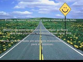 Então, o homem entendeu o que a velhinha tinha feito. Mesmo não estando ali para contemplar as flores  que tinha plantado, a velhinha devia estar feliz.  Afinal, ela tinha dado um presente maravilhoso  para as pessoas. 