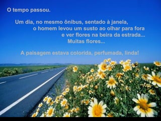 O tempo passou.  Um dia, no mesmo ônibus, sentado à janela,  o homem levou um susto ao olhar para fora  e ver flores na beira da estrada...  Muitas flores...  A paisagem estava colorida, perfumada, linda!  