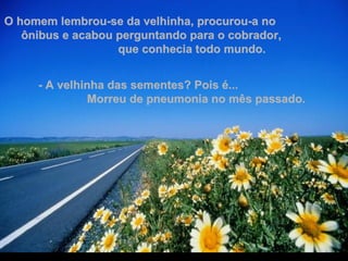 O homem lembrou-se da velhinha, procurou-a no  ônibus e acabou perguntando para o cobrador,  que conhecia todo mundo. - A velhinha das sementes? Pois é...  Morreu de pneumonia no mês passado. 