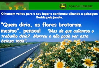 O homem voltou para o seu lugar e continuou olhando a paisagem
florida pela janela.

"Quem diria, as flores brotaram
mesmo", pensou! "Mas de que adiantou o
trabalho dela? Morreu e não pode ver esta
beleza toda".

 