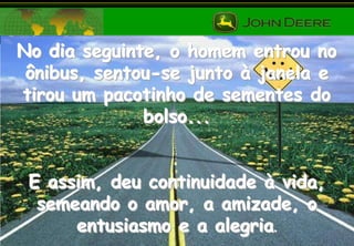 No dia seguinte, o homem entrou no
ônibus, sentou-se junto à janela e
tirou um pacotinho de sementes do
bolso...
E assim, deu continuidade à vida,
semeando o amor, a amizade, o
entusiasmo e a alegria.

 