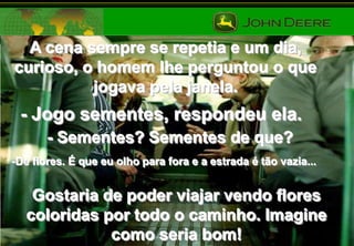 A cena sempre se repetia e um dia,
curioso, o homem lhe perguntou o que
jogava pela janela.

- Jogo sementes, respondeu ela.
- Sementes? Sementes de que?
-De flores. É que eu olho para fora e a estrada é tão vazia...

Gostaria de poder viajar vendo flores
coloridas por todo o caminho. Imagine
como seria bom!

 