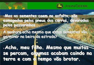 -Mas as sementes caem no asfalto, são
esmagadas pelos pneus dos carros, devoradas
pelos passarinhos...
A senhora acha mesmo que estas sementes vão
germinar na beira da estrada?

Acho, meu filho. Mesmo que muitas
se percam, algumas acabam caindo na
terra e com o tempo vão brotar.
-

 