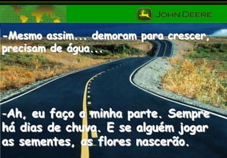 -Mesmo assim... demoram para crescer,
precisam de água...

-Ah, eu faço a minha parte. Sempre
há dias de chuva. E se alguém jogar
as sementes, as flores nascerão.

 