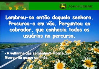 Lembrou-se então daquela senhora.
Procurou-a em vão. Perguntou ao
cobrador, que conhecia todos os
usuários no percurso.

- A velhinha das sementes? Pois é....
Morreu há quase um mês.

 