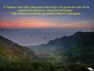 O homem, todo feliz, olhou para toda a loja e viu jarras de vidro de fé,
pacotes de sabedoria, caixas de felicidades...
Não estava acreditando que poderia adquirir tudo aquilo.