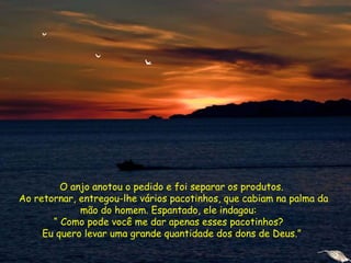 O anjo anotou o pedido e foi separar os produtos.
Ao retornar, entregou-lhe vários pacotinhos, que cabiam na palma da
mão do homem. Espantado, ele indagou:
“ Como pode você me dar apenas esses pacotinhos?
Eu quero levar uma grande quantidade dos dons de Deus.”
 