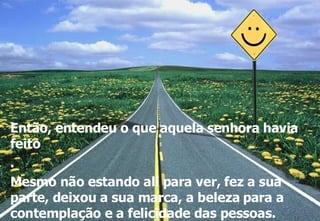 Então, entendeu o que aquela senhora havia feito . Mesmo não estando ali para ver, fez a sua parte, deixou a sua marca, a beleza para a contemplação e a felicidade das pessoas. 