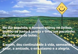 No dia seguinte, o homem entrou no ônibus, sentou-se junto à janela e tirou um pacotinho de sementes do bolso... E assim, deu continuidade à vida, semeando o amor, a amizade, o entusiasmo e a alegria. 