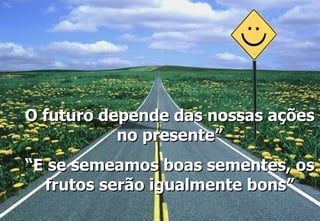 O futuro depende das nossas ações no presente” “ E se semeamos boas sementes, os frutos serão igualmente bons” 