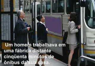 Um homem trabalhava em uma fábrica distante cinqüenta minutos de ônibus da sua casa. 