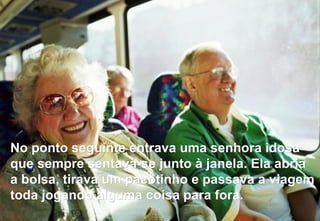 No ponto seguinte entrava uma senhora idosa que sempre sentava-se junto à janela.  Ela abria a bolsa, tirava um pacotinho e passava a viagem toda jogando alguma coisa para fora. 