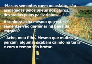 Mas as sementes caem no asfalto, são esmagadas pelos pneus dos carros, devoradas pelos passarinhos...  A senhora acha mesmo que estas sementes vão germinar na beira da estrada? - Acho, meu filho. Mesmo que muitas se percam, algumas acabam caindo na terra e com o tempo vão brotar. 