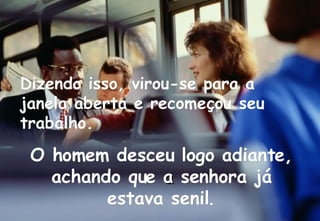 Dizendo isso, virou-se para a janela aberta e recomeçou seu trabalho. O homem desceu logo adiante, achando que   a  senhora já estava senil. 