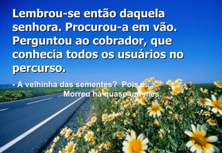 Lembrou-se então daquela senhora. Procurou-a em vão. Perguntou ao cobrador, que conhecia todos os usuários no percurso.  - A velhinha das sementes?  Pois é....  Morreu há quase um mês. 
