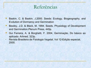 Referências
 Baskin, C. & Baskin, J.2000. Seeds: Ecology, Biogeography, and
Evolution of Dormancy and Germination
 Bewley, J.D. & Black, M. 1994. Seeds. Physiology of Development
and Germination.Plenum Press, 445p.
 Gui Ferreira, A. & Borghetti, F. 2004. Germinação. Do básico ao
aplicado. Artmed, 323p.
• Revista Brasileira de Fisiologia Vegetal, Vol 12-Edição especial,
2000.
 