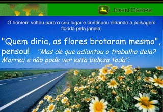 O homem voltou para o seu lugar e continuou olhando a paisagem florida pela janela. "Quem diria, as flores brotaram mesmo", pensou!  "Mas de que adiantou o trabalho dela?  Morreu e não pode ver esta beleza toda". 