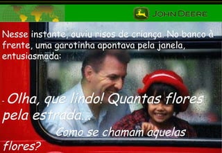 Nesse instante, ouviu risos de criança. No banco à frente, uma garotinha apontava pela janela, entusiasmada: -  Olha, que lindo! Quantas flores pela estrada...  Como se chamam aquelas flores? 