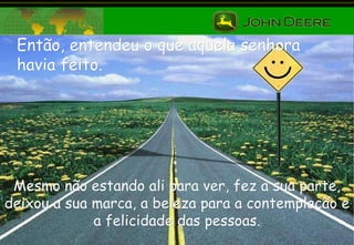 Então, entendeu o que aquela senhora havia feito. Mesmo não estando ali para ver, fez a sua parte, deixou a sua marca, a beleza para a contemplação e a felicidade das pessoas. 