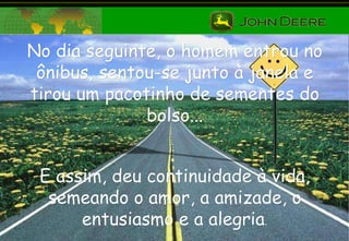 No dia seguinte, o homem entrou no ônibus, sentou-se junto à janela e tirou um pacotinho de sementes do bolso... E assim, deu continuidade à vida, semeando o amor, a amizade, o entusiasmo e a alegria . 