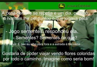 A cena sempre se repetia e um dia, curioso, o homem lhe perguntou o que jogava pela janela. - Jogo sementes, respondeu ela. - Sementes? Sementes de que? De flores. É que eu olho para fora e a estrada é tão vazia...   Gostaria de poder viajar vendo flores coloridas por todo o caminho. Imagine como seria bom! 